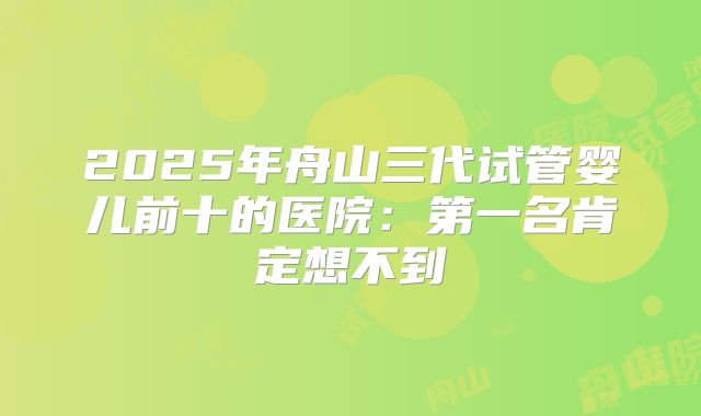 2025年舟山三代试管婴儿前十的医院：第一名肯定想不到