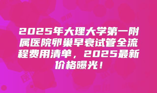 2025年大理大学第一附属医院卵巢早衰试管全流程费用清单,2025最新价格曝光!