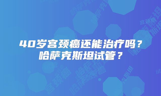 40岁宫颈癌还能治疗吗？哈萨克斯坦试管？