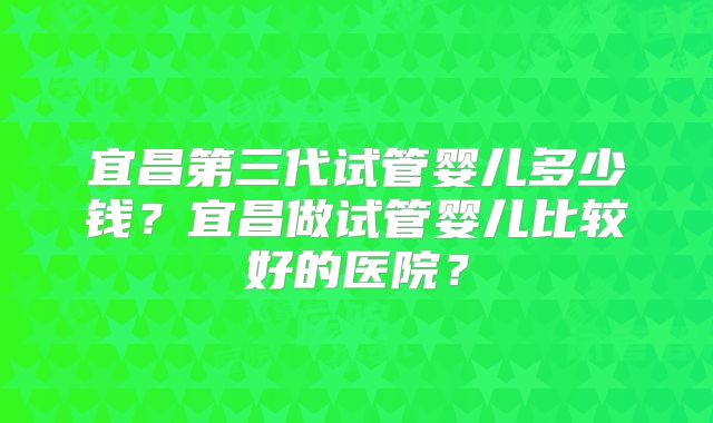 宜昌第三代试管婴儿多少钱？宜昌做试管婴儿比较好的医院？