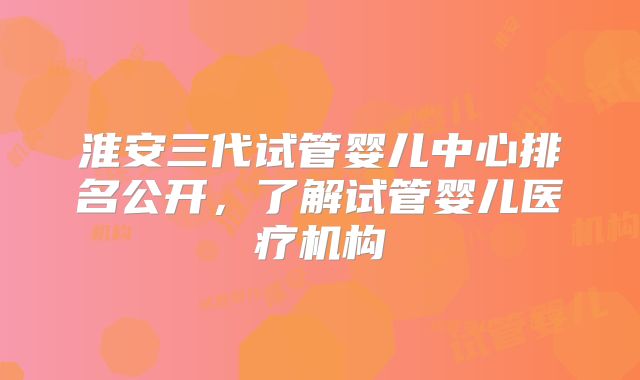 淮安三代试管婴儿中心排名公开,了解试管婴儿医疗机构