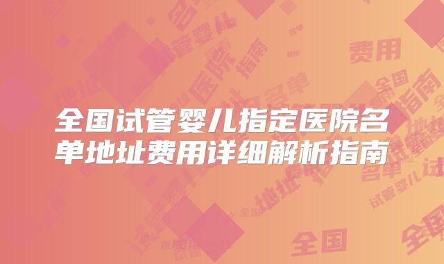 全国试管婴儿指定医院名单地址费用详细解析指南