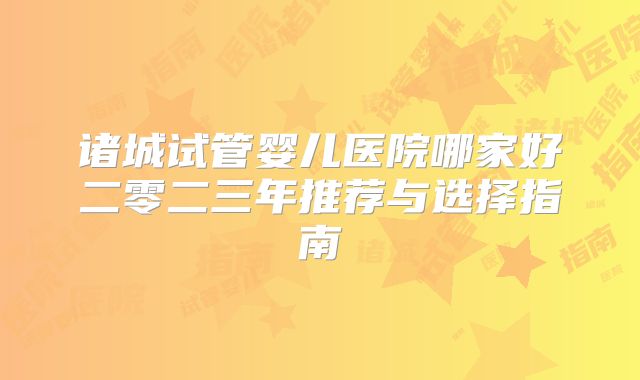 诸城试管婴儿医院哪家好二零二三年推荐与选择指南