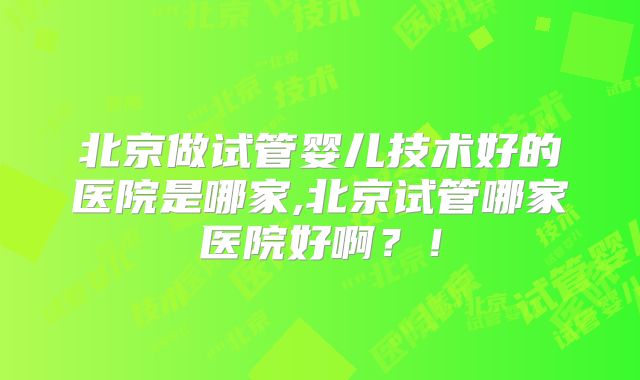 北京做试管婴儿技术好的医院是哪家,北京试管哪家医院好啊？！
