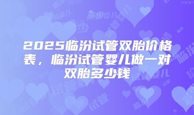 2025临汾试管双胎价格表，临汾试管婴儿做一对双胎多少钱