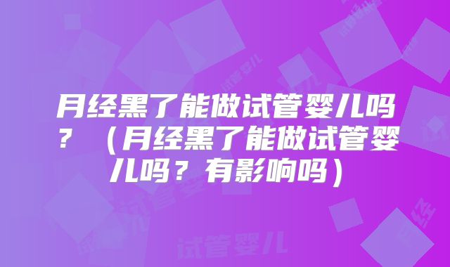 月经黑了能做试管婴儿吗?(月经黑了能做试管婴儿吗?有影响吗)