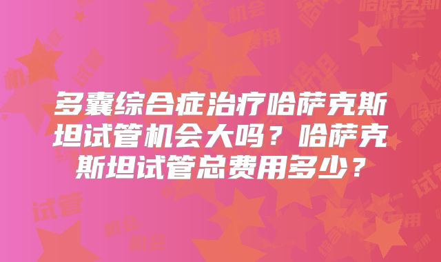 多囊综合症治疗哈萨克斯坦试管机会大吗?哈萨克斯坦试管总费用多少?