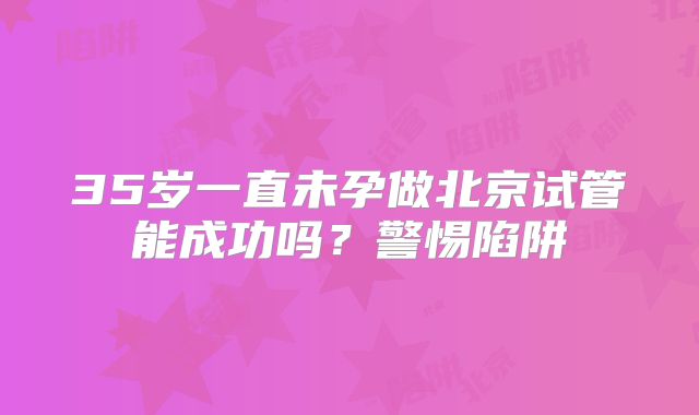 35岁一直未孕做北京试管能成功吗?警惕陷阱