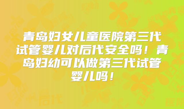 青岛妇女儿童医院第三代试管婴儿对后代安全吗!青岛妇幼可以做第三代试管婴儿吗!