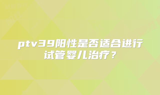 ptv39阳性是否适合进行试管婴儿治疗?