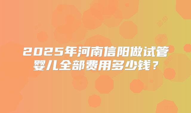 2025年河南信阳做试管婴儿全部费用多少钱?