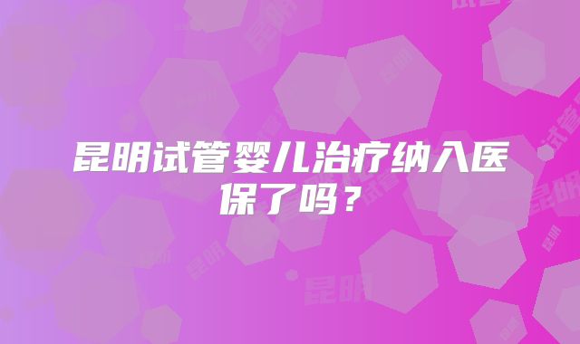 昆明试管婴儿治疗纳入医保了吗？