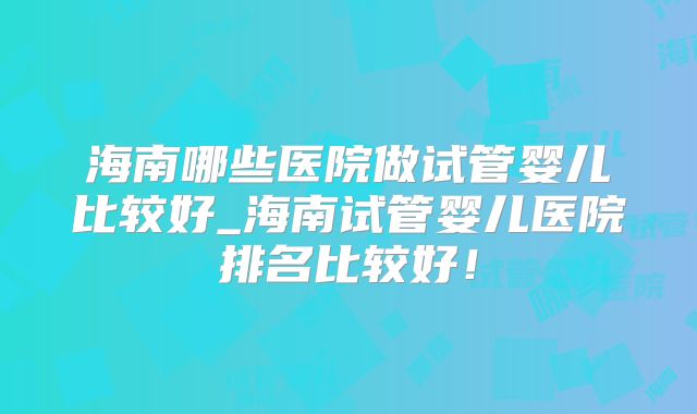 海南哪些医院做试管婴儿比较好_海南试管婴儿医院排名比较好!