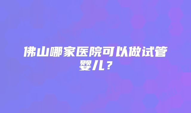 佛山哪家医院可以做试管婴儿?