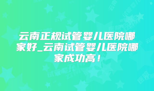 云南正规试管婴儿医院哪家好_云南试管婴儿医院哪家成功高!