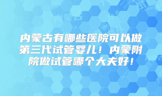 内蒙古有哪些医院可以做第三代试管婴儿！内蒙附院做试管哪个大夫好！