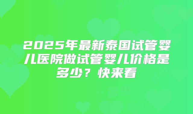 2025年最新泰国试管婴儿医院做试管婴儿价格是多少？快来看
