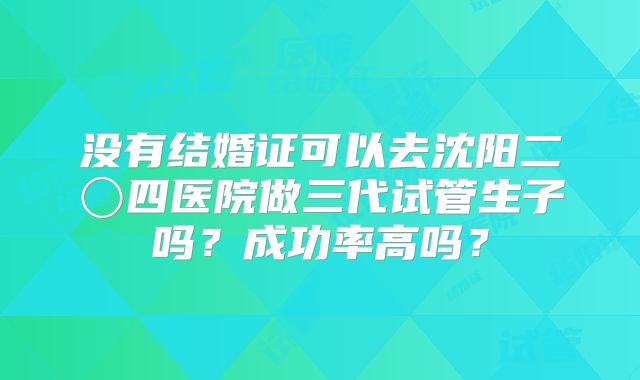 没有结婚证可以去沈阳二〇四医院做三代试管生子吗?成功率高吗?