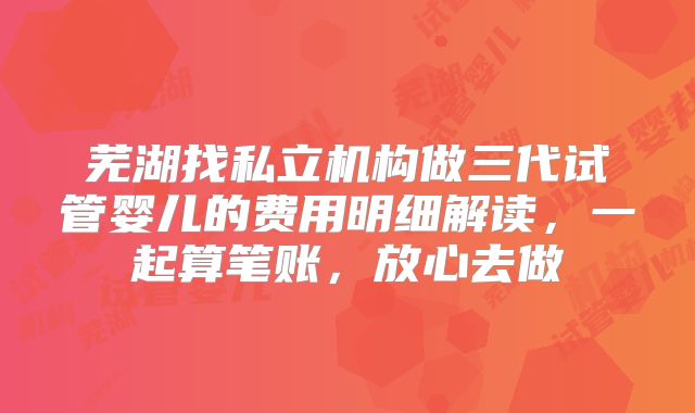 芜湖找私立机构做三代试管婴儿的费用明细解读，一起算笔账，放心去做