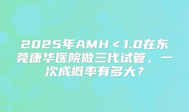 2025年AMH＜1.0在东莞康华医院做三代试管，一次成概率有多大？