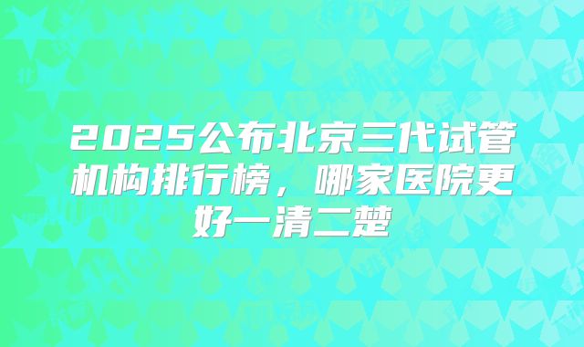 2025公布北京三代试管机构排行榜,哪家医院更好一清二楚