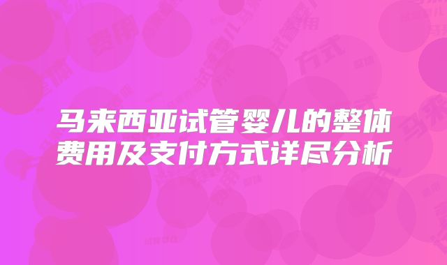 马来西亚试管婴儿的整体费用及支付方式详尽分析