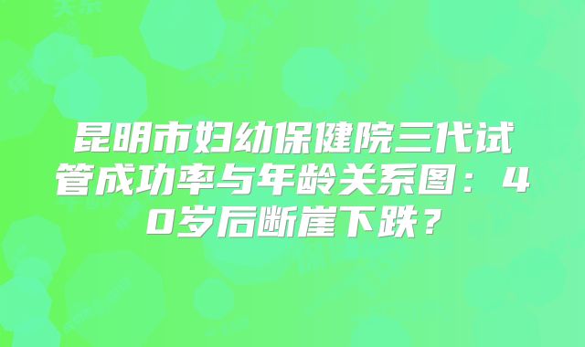 昆明市妇幼保健院三代试管成功率与年龄关系图:40岁后断崖下跌?
