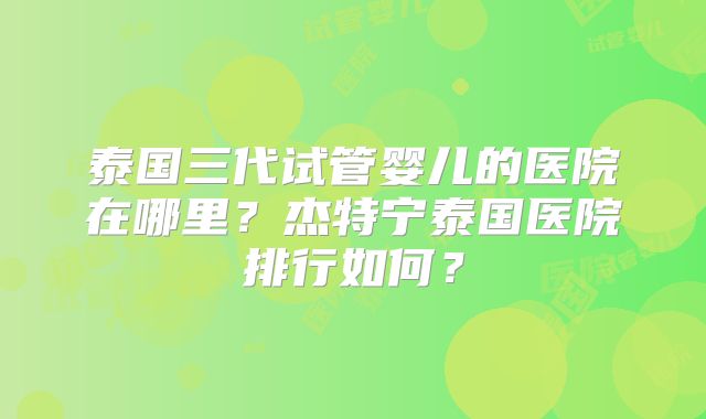 泰国三代试管婴儿的医院在哪里?杰特宁泰国医院排行如何?
