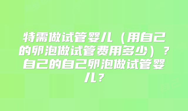 特需做试管婴儿（用自己的卵泡做试管费用多少）？自己的自己卵泡做试管婴儿？