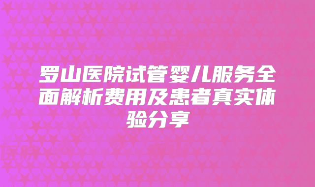 罗山医院试管婴儿服务全面解析费用及患者真实体验分享
