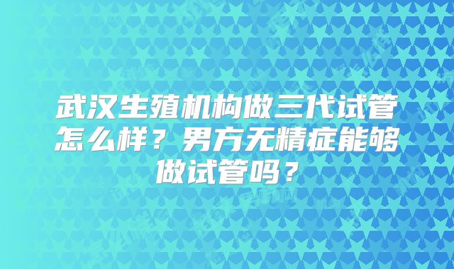 武汉生殖机构做三代试管怎么样?男方无精症能够做试管吗?