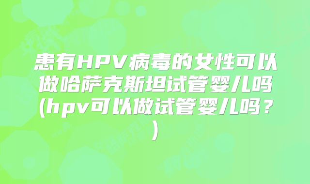 患有HPV病毒的女性可以做哈萨克斯坦试管婴儿吗(hpv可以做试管婴儿吗?)