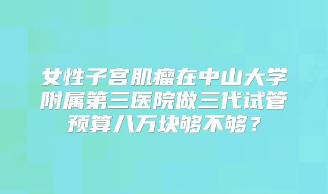 女性子宫肌瘤在中山大学附属第三医院做三代试管预算八万块够不够?