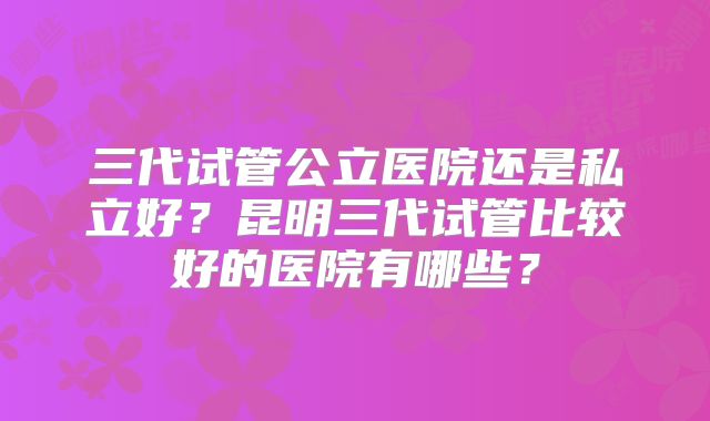 三代试管公立医院还是私立好?昆明三代试管比较好的医院有哪些?