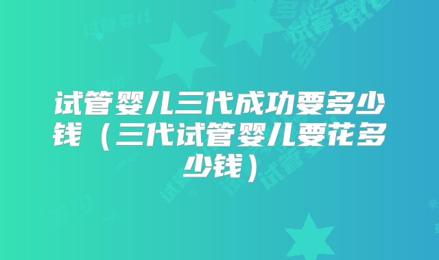 试管婴儿三代成功要多少钱(三代试管婴儿要花多少钱)