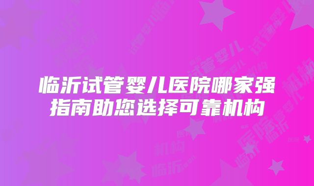 临沂试管婴儿医院哪家强指南助您选择可靠机构