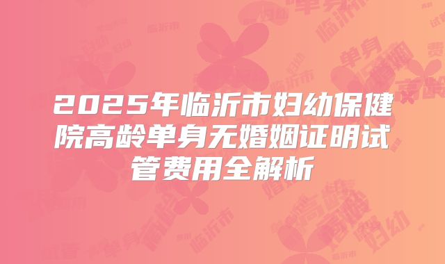 2025年临沂市妇幼保健院高龄单身无婚姻证明试管费用全解析