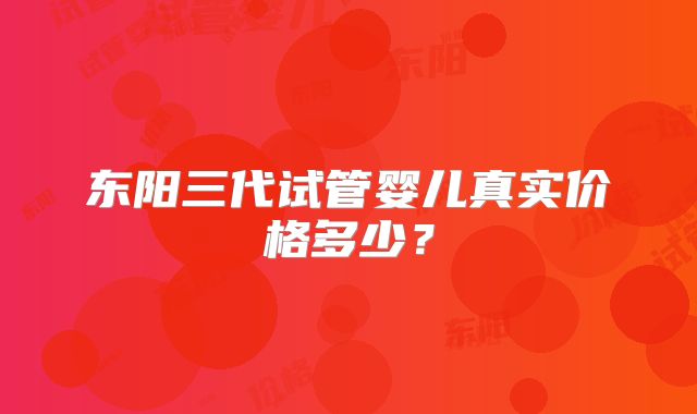 东阳三代试管婴儿真实价格多少?