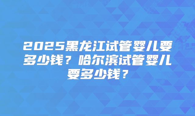 2025黑龙江试管婴儿要多少钱？哈尔滨试管婴儿要多少钱？