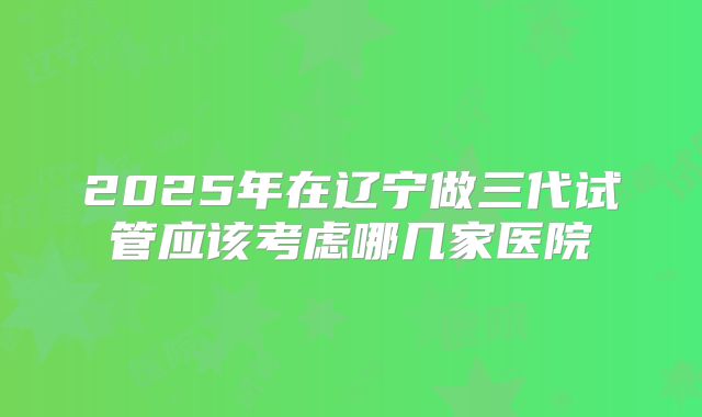 2025年在辽宁做三代试管应该考虑哪几家医院