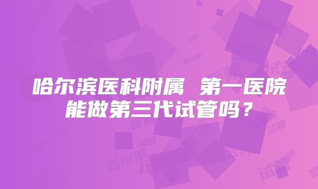 哈尔滨医科附属 第一医院能做第三代试管吗?
