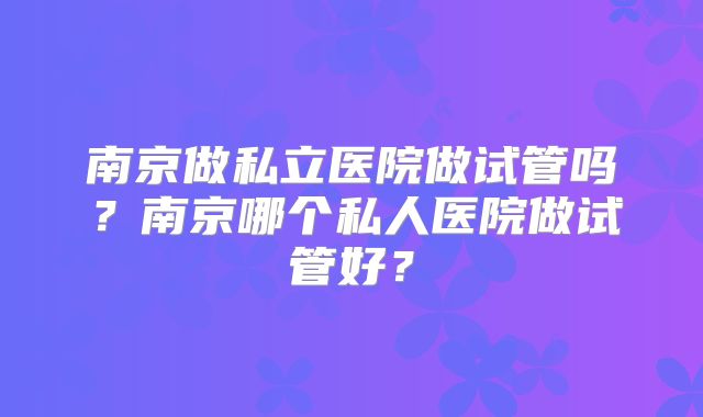 南京做私立医院做试管吗？南京哪个私人医院做试管好？