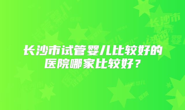 长沙市试管婴儿比较好的医院哪家比较好?