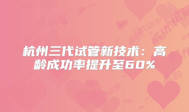 杭州三代试管新技术:高龄成功率提升至60%