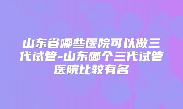 山东省哪些医院可以做三代试管-山东哪个三代试管医院比较有名