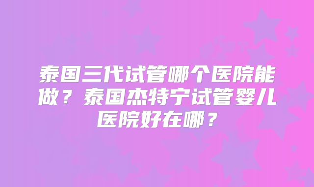 泰国三代试管哪个医院能做?泰国杰特宁试管婴儿医院好在哪?