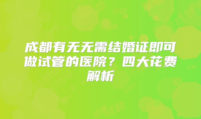 成都有无无需结婚证即可做试管的医院?四大花费解析