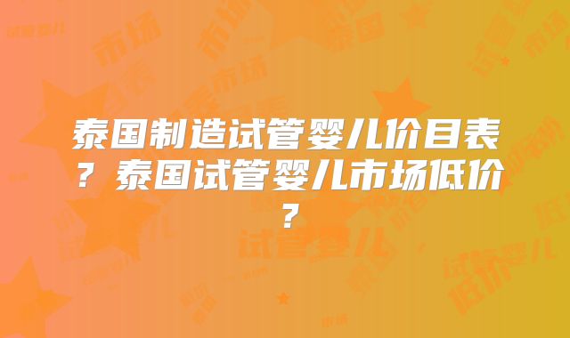 泰国制造试管婴儿价目表?泰国试管婴儿市场低价?