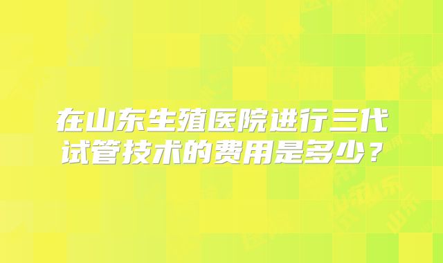 在山东生殖医院进行三代试管技术的费用是多少？