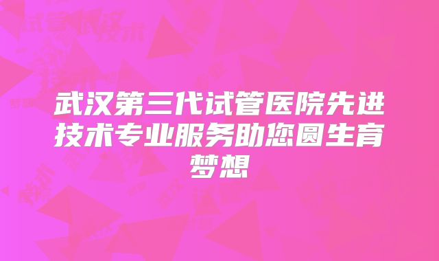 武汉第三代试管医院先进技术专业服务助您圆生育梦想